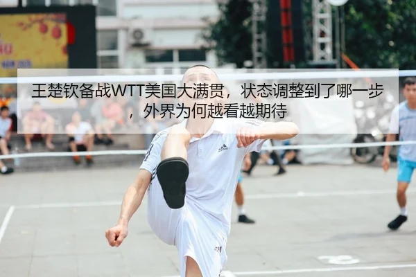 王楚钦备战WTT美国大满贯，状态调整到了哪一步，外界为何越看越期待（lottery）